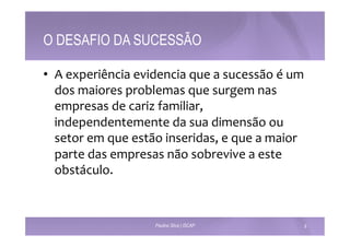 O DESAFIO DA SUCESSÃO 
• A 
experiência 
evidencia 
que 
a 
sucessão 
é 
um 
dos 
maiores 
problemas 
que 
surgem 
nas 
empresas 
de 
cariz 
familiar, 
independentemente 
da 
sua 
dimensão 
ou 
setor 
em 
que 
estão 
inseridas, 
e 
que 
a 
maior 
parte 
das 
empresas 
não 
sobrevive 
a 
este 
obstáculo. 
Paulino Silva | ISCAP 8 
 