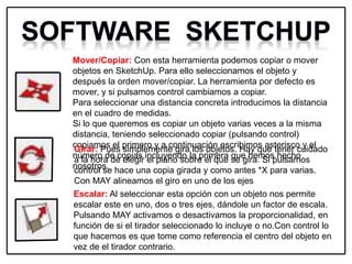Mover/Copiar: Con esta herramienta podemos copiar o mover
objetos en SketchUp. Para ello seleccionamos el objeto y
después la orden mover/copiar. La herramienta por defecto es
mover, y si pulsamos control cambiamos a copiar.
Para seleccionar una distancia concreta introducimos la distancia
en el cuadro de medidas.
Si lo que queremos es copiar un objeto varias veces a la misma
distancia, teniendo seleccionado copiar (pulsando control)
copiamos el primero y a continuación escribimos asterisco y el
número de copias incluyendo la primera que hemos hecho
nosotros.
Girar: Pues simplemente gira los objetos. Hay que tener cuidado
a la hora de elegir el plano sobre el que se gira. Si pulsamos
control se hace una copia girada y como antes *X para varias.
Con MAY alineamos el giro en uno de los ejes
Escalar: Al seleccionar esta opción con un objeto nos permite
escalar este en uno, dos o tres ejes, dándole un factor de escala.
Pulsando MAY activamos o desactivamos la proporcionalidad, en
función de si el tirador seleccionado lo incluye o no.Con control lo
que hacemos es que tome como referencia el centro del objeto en
vez de el tirador contrario.
 
