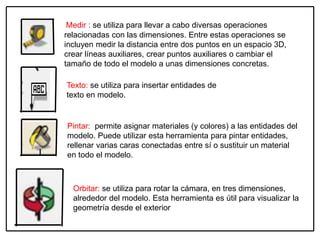 Medir : se utiliza para llevar a cabo diversas operaciones
relacionadas con las dimensiones. Entre estas operaciones se
incluyen medir la distancia entre dos puntos en un espacio 3D,
crear líneas auxiliares, crear puntos auxiliares o cambiar el
tamaño de todo el modelo a unas dimensiones concretas.
Texto: se utiliza para insertar entidades de
texto en modelo.
Pintar: permite asignar materiales (y colores) a las entidades del
modelo. Puede utilizar esta herramienta para pintar entidades,
rellenar varias caras conectadas entre sí o sustituir un material
en todo el modelo.
Orbitar: se utiliza para rotar la cámara, en tres dimensiones,
alrededor del modelo. Esta herramienta es útil para visualizar la
geometría desde el exterior
 