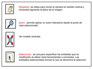Desplazar: se utiliza para mover la cámara en sentido vertical y
horizontal siguiendo el plano de la imagen.
Zoom: permite aplicar un zoom interactivo desde el punto de
vista seleccionado.
Seleccionar : se usa para especificar las entidades que se
modificarán al utilizar otras herramientas o comandos. Las
entidades seleccionadas forman lo que se denomina la selección
Ver modelo centrado
 