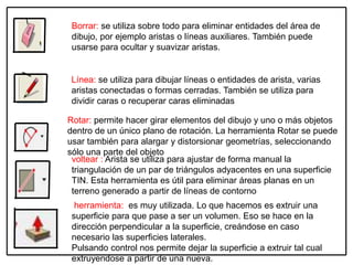 herramienta: es muy utilizada. Lo que hacemos es extruir una
superficie para que pase a ser un volumen. Eso se hace en la
dirección perpendicular a la superficie, creándose en caso
necesario las superficies laterales.
Pulsando control nos permite dejar la superficie a extruir tal cual
extruyendose a partir de una nueva.
Borrar: se utiliza sobre todo para eliminar entidades del área de
dibujo, por ejemplo aristas o líneas auxiliares. También puede
usarse para ocultar y suavizar aristas.
Línea: se utiliza para dibujar líneas o entidades de arista, varias
aristas conectadas o formas cerradas. También se utiliza para
dividir caras o recuperar caras eliminadas
Rotar: permite hacer girar elementos del dibujo y uno o más objetos
dentro de un único plano de rotación. La herramienta Rotar se puede
usar también para alargar y distorsionar geometrías, seleccionando
sólo una parte del objeto
voltear : Arista se utiliza para ajustar de forma manual la
triangulación de un par de triángulos adyacentes en una superficie
TIN. Esta herramienta es útil para eliminar áreas planas en un
terreno generado a partir de líneas de contorno
 
