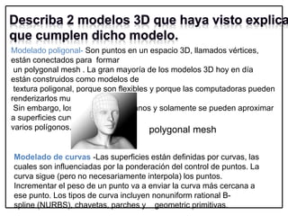 Modelado poligonal- Son puntos en un espacio 3D, llamados vértices,
están conectados para formar
un polygonal mesh . La gran mayoría de los modelos 3D hoy en día
están construidos como modelos de
textura poligonal, porque son flexibles y porque las computadoras pueden
renderizarlos muy rápido.
Sin embargo, los polígonos son planos y solamente se pueden aproximar
a superficies curvas usando
varios polígonos. polygonal mesh
Modelado de curvas -Las superficies están definidas por curvas, las
cuales son influenciadas por la ponderación del control de puntos. La
curva sigue (pero no necesariamente interpola) los puntos.
Incrementar el peso de un punto va a enviar la curva más cercana a
ese punto. Los tipos de curva incluyen nonuniform rational B-
spline (NURBS), chavetas, parches y geometric primitivas.
 
