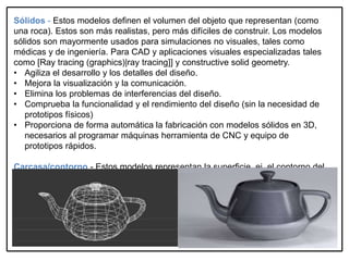 Sólidos - Estos modelos definen el volumen del objeto que representan (como
una roca). Estos son más realistas, pero más difíciles de construir. Los modelos
sólidos son mayormente usados para simulaciones no visuales, tales como
médicas y de ingeniería. Para CAD y aplicaciones visuales especializadas tales
como [Ray tracing (graphics)|ray tracing]] y constructive solid geometry.
• Agiliza el desarrollo y los detalles del diseño.
• Mejora la visualización y la comunicación.
• Elimina los problemas de interferencias del diseño.
• Comprueba la funcionalidad y el rendimiento del diseño (sin la necesidad de
prototipos físicos)
• Proporciona de forma automática la fabricación con modelos sólidos en 3D,
necesarios al programar máquinas herramienta de CNC y equipo de
prototipos rápidos.
Carcasa/contorno - Estos modelos representan la superficie, ej. el contorno del
objeto, no su volumen (como un cascarón infinito). Es más fácil trabajar con ellos
que con modelos sólidos. Casi todos los modelos visuales usados en juegos y
películas son modelos protectores
 