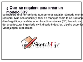 Se requiere una herramienta que permita trabajar cómoda mente
requiere. Que sea sencilla y fácil de manejar como lo es Sketchup
diseño gráfico y modelado en tres dimensiones (3D) basado en c
de arquitectura, ingeniería civil, diseño industrial, diseño escénico
Videojuegos o películas.
 