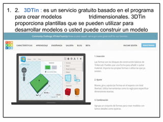 1. 2. 3DTin : es un servicio gratuito basado en el programa
para crear modelos tridimensionales. 3DTin
proporciona plantillas que se pueden utilizar para
desarrollar modelos o usted puede construir un modelo
completamente desde cero.
https://www.tinkercad.com/#designApps
 