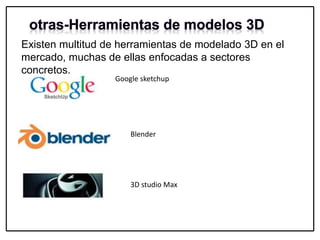 Existen multitud de herramientas de modelado 3D en el
mercado, muchas de ellas enfocadas a sectores
concretos.
Google sketchup
Blender
3D studio Max
 