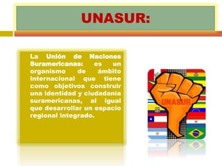UNASUR: 
 La Unión de Naciones 
Suramericanas: es un 
organismo de ámbito 
internacional que tiene 
como objetivos construir 
una identidad y ciudadanía 
suramericanas, al igual 
que desarrollar un espacio 
regional integrado. 
 