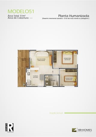 MODELO51
          Área Total: 51m²                                                                            Planta Humanizada
          Área de Cobertura: ---                                        (Desenho meramente ilustrativo - O kit não inclui móveis ou paisagismo.)




                         1.75                                                           3.50          3.75




                                                                                                                    DORMITÓRIO
                                VARANDA
                                                  2.75




                                                                SALA DE ESTAR
                                                                                                                     BEDROOM
                                 PORCH                           LIVING ROOM




                                                                                                                                   2.75
                                         0.50
                        5.50




                                           2.75




                                                                                               1.00




                                                                                                                                   2.75
                                                          COZINHA
                                                                                1.75




                                                          KITCHEN
                                                                                                                      DORMITÓRIO
                                                                                       BANHO
                                                                                                                       BEDROOM
                                                                                       BATHROOM


                                                         2.75                          2.25                  2.75
                                  1.25




                                                                                         tradicional
PROJETO




                                                                                                                                          BR HOMES
                                                                                                                                          W o o d e n   B u i l d i n g s
          Residencial
 