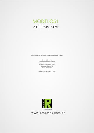 MODELO51
  2 DORMS. 51M²




BRCOMMEX GLOBAL TRADING TRUST LTDA.

            55 13 3284 2695
        contact@brhomes.com.br

         Av.Ana Costa, 414 - cj.25
           Gonzaga, Santos/SP
             Cep: 11060 002

        www.brcommex.com
              PROJETO




                        Residencial


www.brhomes.com.br
 