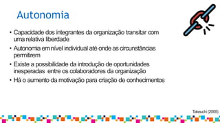 Autonomia
Takeuchi (2008)
• Capacidade dos integrantes da organização transitar com
umarelativa liberdade
• Autonomia emnível individual até ondeascircunstâncias
permitirem
• Existe a possibilidade da introdução de oportunidades
inesperadas entre os colaboradores da organização
• Há o aumento da motivação para criação de conhecimentos
 