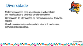 Diversidade
Takeuchi (2008)
• Melhor mecanismo para se enfrentar e se beneficiar
do multifacetado e dinâmico ambiente externo;
• Combinação de informações de maneira diferente, flexível e
rápida;
• Uma forma de manter a diversidade interna é mudando a
estrutura organizacional.
 