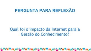 Qual foi o impacto da Internet para a
Gestão do Conhecimento?
PERGUNTA PARA REFLEXÃO
 