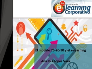 Ana Ibis López Vara
El modelo 70-20-10 y el e-learning
 