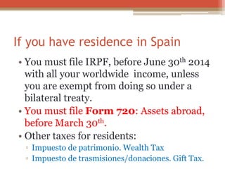 If you have residence in Spain
• You must file IRPF, before June 30th 2014
with all your worldwide income, unless
you are exempt from doing so under a
bilateral treaty.
• You must file Form 720: Assets abroad,
before March 30th.
• Other taxes for residents:
▫ Impuesto de patrimonio. Wealth Tax
▫ Impuesto de trasmisiones/donaciones. Gift Tax.
 