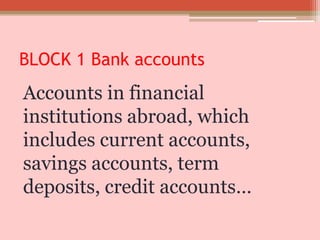 BLOCK 1 Bank accounts
Accounts in financial
institutions abroad, which
includes current accounts,
savings accounts, term
deposits, credit accounts…
 