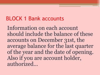 BLOCK 1 Bank accounts
Information on each account
should include the balance of these
accounts on December 31st, the
average balance for the last quarter
of the year and the date of opening.
Also if you are account holder,
authorized…
 