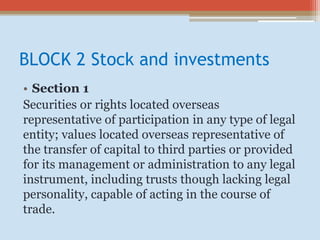 BLOCK 2 Stock and investments
• Section 1
Securities or rights located overseas
representative of participation in any type of legal
entity; values located overseas representative of
the transfer of capital to third parties or provided
for its management or administration to any legal
instrument, including trusts though lacking legal
personality, capable of acting in the course of
trade.
 