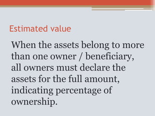 Estimated value
When the assets belong to more
than one owner / beneficiary,
all owners must declare the
assets for the full amount,
indicating percentage of
ownership.
 