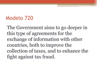 Modelo 720
The Government aims to go deeper in
this type of agreements for the
exchange of information with other
countries, both to improve the
collection of taxes, and to enhance the
fight against tax fraud.
 