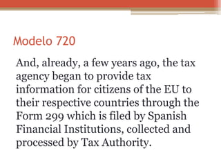 Modelo 720
And, already, a few years ago, the tax
agency began to provide tax
information for citizens of the EU to
their respective countries through the
Form 299 which is filed by Spanish
Financial Institutions, collected and
processed by Tax Authority.
 