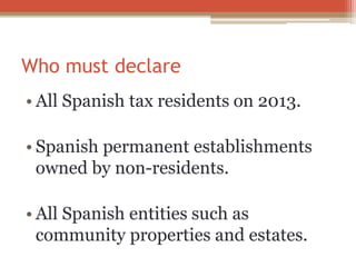 Who must declare
• All Spanish tax residents on 2013.
• Spanish permanent establishments
owned by non-residents.
• All Spanish entities such as
community properties and estates.
 