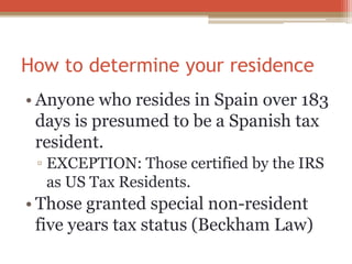 How to determine your residence
• Anyone who resides in Spain over 183
days is presumed to be a Spanish tax
resident.
▫ EXCEPTION: Those certified by the IRS
as US Tax Residents.
• Those granted special non-resident
five years tax status (Beckham Law)
 