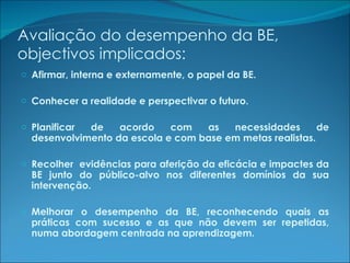 Avaliação do desempenho da BE, objectivos implicados: Afirmar, interna e externamente, o papel da BE. Conhecer a realidade e perspectivar o futuro. Planificar de acordo com as necessidades de desenvolvimento da escola e com base em metas realistas. Recolher  evidências para aferição da eficácia e impactes da BE junto do público-alvo nos diferentes domínios da sua intervenção. Melhorar o desempenho da BE, reconhecendo quais as práticas com sucesso e as que não devem ser repetidas, numa abordagem centrada na aprendizagem. 