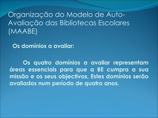 Organização do Modelo de Auto-Avaliação das Bibliotecas Escolares (MAABE) Os domínios a avaliar: Os quatro domínios a avaliar representam áreas essenciais para que a BE cumpra a sua missão e os seus objectivos. Estes domínios serão avaliados num período de quatro anos. 