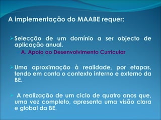 A implementação do MAABE requer: Selecção de um domínio a ser objecto de aplicação anual. A. Apoio ao Desenvolvimento Curricular Uma aproximação à realidade, por etapas, tendo em conta o contexto interno e externo da BE. A realização de um ciclo de quatro anos que, uma vez completo, apresenta uma visão clara e global da BE. 