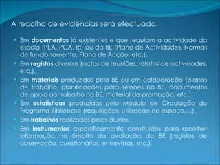 A recolha de evidências será efectuada: Em  documentos  já existentes e que regulam a actividade da escola (PEA, PCA, RI) ou da BE (Plano de Actividades, Normas de funcionamento, Plano de Acção, etc.). Em  registos  diversos (actas de reuniões, relatos de actividades, etc.). Em  materiais  produzidos pela BE ou em colaboração (planos de trabalho, planificações para sessões na BE, documentos de apoio ao trabalho na BE, material de promoção, etc.). Em  estatísticas  produzidas pelo Módulo de Circulação do Programa Bibliobase (requisições, utilização do espaço,…). Em  trabalhos  realizados pelos alunos. Em  instrumentos  especificamente construídos para recolher informação no âmbito da avaliação da BE (registos de observação, questionários, entrevistas, etc.). 