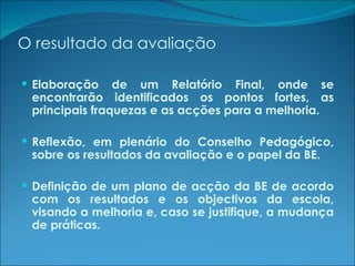 O resultado da avaliação Elaboração de um Relatório Final, onde se encontrarão identificados os pontos fortes, as principais fraquezas e as acções para a melhoria. Reflexão, em plenário do Conselho Pedagógico, sobre os resultados da avaliação e o papel da BE. Definição de um plano de acção da BE de acordo com os resultados e os objectivos da escola, visando a melhoria e, caso se justifique, a mudança de práticas. 