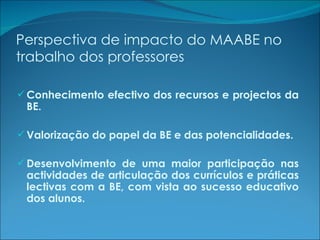 Perspectiva de impacto do MAABE no trabalho dos professores Conhecimento efectivo dos recursos e projectos da BE. Valorização do papel da BE e das potencialidades. Desenvolvimento de uma maior participação nas actividades de articulação dos currículos e práticas lectivas com a BE, com vista ao sucesso educativo dos alunos. 