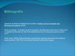 Gabinete da Rede de Bibliotecas Escolares.  Modelo de Auto-Avaliação das Bibliotecas Escolares  (2008) Texto da sessão: “ O Modelo de Auto-Avaliação das Bibliotecas Escolares”  Disponível na plataforma Moodle em http://forumbibliotecas.rbe.min-edu.pt/course/view.php?id=77 Todd, Ross, (2002) “School librarian as teachers: learning outcomes and evidence-based practice”. 68 th  IFLA Council and General Conference August. 
