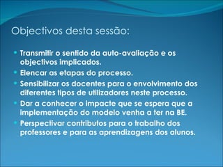 Objectivos desta sessão: Transmitir o sentido da auto-avaliação e os objectivos implicados. Elencar as etapas do processo. Sensibilizar os docentes para o envolvimento dos diferentes tipos de utilizadores neste processo. Dar a conhecer o impacte que se espera que a implementação do modelo venha a ter na BE. Perspectivar contributos para o trabalho dos professores e para as aprendizagens dos alunos. 