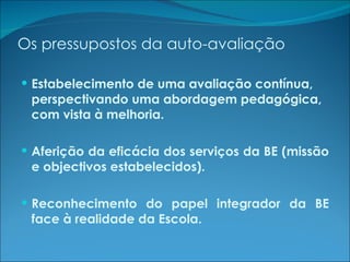 Os pressupostos da auto-avaliação Estabelecimento de uma avaliação contínua, perspectivando uma abordagem pedagógica, com vista à melhoria. Aferição da eficácia dos serviços da BE (missão e objectivos estabelecidos). Reconhecimento do papel integrador da BE face à realidade da Escola. 