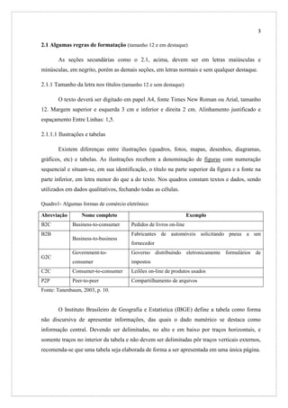 3

2.1 Algumas regras de formatação (tamanho 12 e em destaque)
As seções secundárias como o 2.1, acima, devem ser em letras maiúsculas e
minúsculas, em negrito, porém as demais seções, em letras normais e sem qualquer destaque.
2.1.1 Tamanho da letra nos títulos (tamanho 12 e sem destaque)
O texto deverá ser digitado em papel A4, fonte Times New Roman ou Arial, tamanho
12. Margem superior e esquerda 3 cm e inferior e direita 2 cm. Alinhamento justificado e
espaçamento Entre Linhas: 1,5.
2.1.1.1 Ilustrações e tabelas
Existem diferenças entre ilustrações (quadros, fotos, mapas, desenhos, diagramas,
gráficos, etc) e tabelas. As ilustrações recebem a denominação de figuras com numeração
sequencial e situam-se, em sua identificação, o título na parte superior da figura e a fonte na
parte inferior, em letra menor do que a do texto. Nos quadros constam textos e dados, sendo
utilizados em dados qualitativos, fechando todas as células.
Quadro1- Algumas formas de comércio eletrônico
Abreviação
B2C
B2B

Nome completo
Business-to-consumer
Business-to-business

Exemplo
Pedidos de livros on-line
Fabricantes de automóveis solicitando pneus a um
fornecedor

Government-to-

Governo distribuindo eletronicamente formulários de

consumer

impostos

C2C

Consumer-to-consumer

Leilões on-line de produtos usados

P2P

Peer-to-peer

Compartilhamento de arquivos

G2C

Fonte: Tanenbaum, 2003, p. 10.

O Instituto Brasileiro de Geografia e Estatística (IBGE) define a tabela como forma
não discursiva de apresentar informações, das quais o dado numérico se destaca como
informação central. Devendo ser delimitadas, no alto e em baixo por traços horizontais, e
somente traços no interior da tabela e não devem ser delimitadas pôr traços verticais externos,
recomenda-se que uma tabela seja elaborada de forma a ser apresentada em uma única página.

 