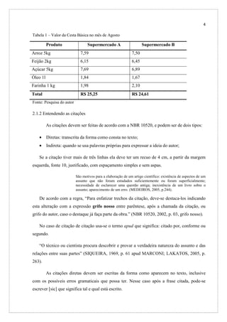 4
Tabela 1 – Valor da Cesta Básica no mês de Agosto

Produto

Supermercado A

Supermercado B

Arroz 5kg

7,59

7,50

Feijão 2kg

6,15

6,45

Açúcar 5kg

7,69

6,89

Óleo 1l

1,84

1,67

Farinha 1 kg

1,98

2,10

Total

R$ 25,25

R$ 24,61

Fonte: Pesquisa do autor

2.1.2 Entendendo as citações
As citações devem ser feitas de acordo com a NBR 10520, e podem ser de dois tipos:
•

Diretas: transcrita da forma como consta no texto;

•

Indireta: quando se usa palavras próprias para expressar a ideia do autor;

Se a citação tiver mais de três linhas ela deve ter um recuo de 4 cm, a partir da margem
esquerda, fonte 10, justificado, com espaçamento simples e sem aspas.
São motivos para a elaboração de um artigo científico: existência de aspectos de um
assunto que não foram estudados suficientemente ou foram superficialmente;
necessidade de esclarecer uma questão antiga; inexistência de um livro sobre o
assunto; aparecimento de um erro. (MEDEIROS, 2005, p.244).

De acordo com a regra, “Para enfatizar trechos da citação, deve-se destaca-los indicando
esta alteração com a expressão grifo nosso entre parêntese, após a chamada da citação, ou
grifo do autor, caso o destaque já faça parte da obra.” (NBR 10520, 2002, p. 03, grifo nosso).
No caso de citação de citação usa-se o termo apud que significa: citado por, conforme ou
segundo.
“O técnico ou cientista procura descobrir e provar a verdadeira natureza do assunto e das
relações entre suas partes” (SIQUEIRA, 1969, p. 61 apud MARCONI; LAKATOS, 2005, p.
263).
As citações diretas devem ser escritas da forma como aparecem no texto, inclusive
com os possíveis erros gramaticais que possa ter. Nesse caso após a frase citada, pode-se
escrever [sic] que significa tal e qual está escrito.

 