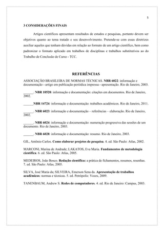 5

3 CONSIDERAÇÕES FINAIS
Artigos científicos apresentam resultados de estudos e pesquisas, portanto devem ser
objetivos quanto ao tema tratado e seu desenvolvimento. Pretende-se com essas diretrizes
auxiliar aqueles que tenham dúvidas em relação ao formato de um artigo científico, bem como
padronizar o formato aplicado em trabalhos de disciplinas e trabalhos substitutivos ao do
Trabalho de Conclusão de Curso - TCC.

REFERÊNCIAS
ASSOCIAÇÃO BRASILEIRA DE NORMAS TÉCNICAS. NBR 6022: informação e
documentação - artigo em publicação periódica impressa - apresentação. Rio de Janeiro, 2003.
______. NBR 10520: informação e documentação: citações em documentos. Rio de Janeiro,
2002.
______NBR 14724: informação e documentação: trabalhos acadêmicos. Rio de Janeiro, 2011.
______. NBR 6023: informação e documentação – referências – elaboração. Rio de Janeiro,
2002.
______. NBR 6024: informação e documentação: numeração progressiva das sessões de um
documento. Rio de Janeiro, 2003.
______. NBR 6028: informação e documentação: resumo. Rio de Janeiro, 2003.
GIL, Antônio Carlos. Como elaborar projetos de pesquisa. 4. ed. São Paulo: Atlas, 2002.
MARCONI, Marina de Andrade; LAKATOS, Eva Maria. Fundamentos de metodologia
científica. 6. ed. São Paulo: Atlas, 2005.
MEDEIROS, João Bosco. Redação científica: a prática de fichamentos, resumos, resenhas.
7. ed. São Paulo: Atlas, 2005.
SILVA, José Maria da; SILVEIRA, Emerson Sena da. Apresentação de trabalhos
acadêmicos: normas e técnicas. 5. ed. Petrópolis: Vozes, 2009.
TANENBAUM, Andrew S. Redes de computadores. 4. ed. Rio de Janeiro: Campus, 2003.

 