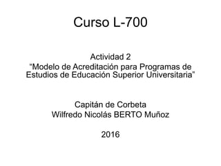 Curso L-700
Actividad 2
“Modelo de Acreditación para Programas de
Estudios de Educación Superior Universitaria”
Capitán de Corbeta
Wilfredo Nicolás BERTO Muñoz
2016
 
