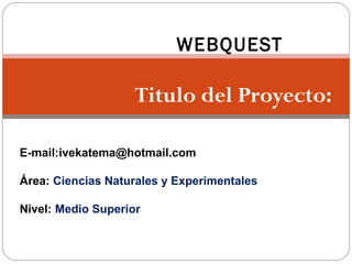 WEBQUEST

                    Titulo del Proyecto:

E-mail:ivekatema@hotmail.com

Área: Ciencias Naturales y Experimentales

Nivel: Medio Superior
 