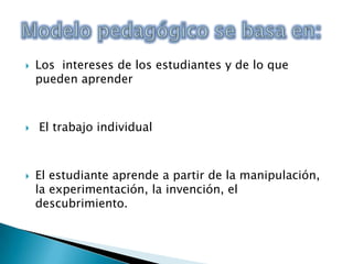 Los  intereses de los estudiantes y de lo que pueden aprender El trabajo individualEl estudiante aprende a partir de la manipulación, la experimentación, la invención, el descubrimiento. Modelo pedagógico se basa en: