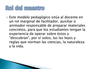 Este modelo pedagógico sitúa al docente en un rol marginal de facilitador, auxiliar o animador responsable de preparar materiales concretos, para que los estudiantes tengan la experiencia de operar sobre éstos y "descubran", por sí solos, las las leyes y reglas que norman las ciencias, la naturaleza y la vida.Rol del maestro