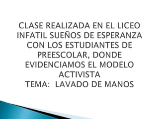 CLASE REALIZADA EN EL LICEO INFATIL SUEÑOS DE ESPERANZA CON LOS ESTUDIANTES DE PREESCOLAR, DONDE EVIDENCIAMOS EL MODELO ACTIVISTATEMA:  LAVADO DE MANOS