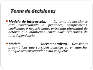 Toma de decisionesToma de decisiones
Modelo de interacción.Modelo de interacción. La toma de decisiones
está condicionada a presiones, compromisos,
coaliciones y negociaciones entre una pluralidad de
actores que mantienen entre ellos relaciones de
interdependencia.
Modelo Incrementalista.Modelo Incrementalista. Decisiones
pragmáticas que corrigen políticas ya en marcha.
Aunque sea conservador evita conflictos.
 
