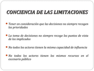 CONCIENCIA DE LAS LIMITACIONESCONCIENCIA DE LAS LIMITACIONES
Tener en consideración que las decisiones no siempre recogen
las prioridades
La toma de decisiones no siempre recoge los puntos de vista
de los implicados
No todos los actores tienen la misma capacidad de influencia
No todos los actores tienen los mismos recursos en el
escenario público
 