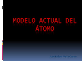 MODELO ACTUAL DEL
      ÁTOMO


         José Rafael Mora Castro
 