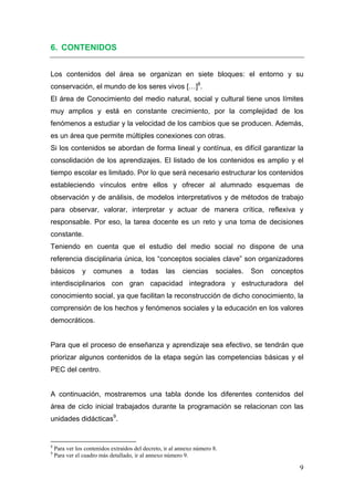 6. CONTENIDOS


Los contenidos del área se organizan en siete bloques: el entorno y su
conservación, el mundo de los seres vivos […]8.
El área de Conocimiento del medio natural, social y cultural tiene unos límites
muy amplios y está en constante crecimiento, por la complejidad de los
fenómenos a estudiar y la velocidad de los cambios que se producen. Además,
es un área que permite múltiples conexiones con otras.
Si los contenidos se abordan de forma lineal y contínua, es difícil garantizar la
consolidación de los aprendizajes. El listado de los contenidos es amplio y el
tiempo escolar es limitado. Por lo que será necesario estructurar los contenidos
estableciendo vínculos entre ellos y ofrecer al alumnado esquemas de
observación y de análisis, de modelos interpretativos y de métodos de trabajo
para observar, valorar, interpretar y actuar de manera crítica, reflexiva y
responsable. Por eso, la tarea docente es un reto y una toma de decisiones
constante.
Teniendo en cuenta que el estudio del medio social no dispone de una
referencia disciplinaria única, los “conceptos sociales clave” son organizadores
básicos              y       comunes                  a        todas   las   ciencias   sociales.   Son   conceptos
interdisciplinarios con gran capacidad integradora y estructuradora del
conocimiento social, ya que facilitan la reconstrucción de dicho conocimiento, la
comprensión de los hechos y fenómenos sociales y la educación en los valores
democráticos.


Para que el proceso de enseñanza y aprendizaje sea efectivo, se tendrán que
priorizar algunos contenidos de la etapa según las competencias básicas y el
PEC del centro.


A continuación, mostraremos una tabla donde los diferentes contenidos del
área de ciclo inicial trabajados durante la programación se relacionan con las
unidades didácticas9.


                                                            
8
    Para ver los contenidos extraídos del decreto, ir al annexo número 8.
9
    Para ver el cuadro más detallado, ir al annexo número 9.

                                                                                                                  9
 