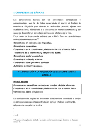 7. COMPETENCIAS BÁSICAS


Las           competencias                         básicas     son   los   aprendizajes   conceptuales   y
procedimentales que ha de haber desarrollado el alumno al finalizar la
enseñanza obligatoria para obtener su realización personal, ejercer una
ciudadanía activa, incorporarse a la vida adulta de manera satisfactoria y ser
capaz de desarrollar un aprendizaje permanente a lo largo de la vida.
En el marco de la propuesta realizada por la Unión Europea, se establecen
ocho competencias básicas.10
Competencia en comunicación lingüística.
Competencia matemática.
Competencia en el conocimiento y la interacción con el mundo físico.
Tratamiento de la información y competencia digital.
Competencia social y ciudadana.
Competencia cultural y artística.
Competencia para aprender a aprender.
Autonomía e iniciativa personal.


           7.1. APORTACIÓN A LA ADQUISICIÓN DE LAS COMPETENCIAS
                                                               BÁSICAS.


Propias del área
Competencias específicas centradas en convivir y habitar el mundo
Competencia en el conocimiento y la interacción con el mundo físico
Competencia social y ciudadana


Las competencias propias del área están estrechamente vinculadas al bloque
de competencias específicas centradas en convivir y habitar en el mundo.
Adquirir esta competencia implica:
-
-
- […]
                                                            
10
  Podemos ver la explicación detallada y un cuadro asociativo con los rasgos distintivos en el annexo
número 10.

                                                                                                         11
 