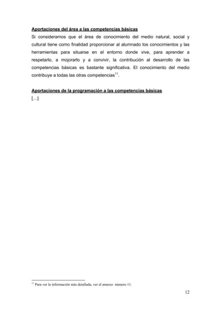 Aportaciones del área a las competencias básicas
Si consideramos que el área de conocimiento del medio natural, social y
cultural tiene como finalidad proporcionar al alumnado los conocimientos y las
herramientas para situarse en el entorno donde vive, para aprender a
respetarlo, a mojorarlo y a convivir, la contribución al desarrollo de las
competencias básicas es bastante significativa. El conocimiento del medio
contribuye a todas las otras competencias11.


Aportaciones de la programación a las competencias básicas
[…]




                                                            
11
     Para ver la información más detallada, ver el annexo número 11.

                                                                           12
 