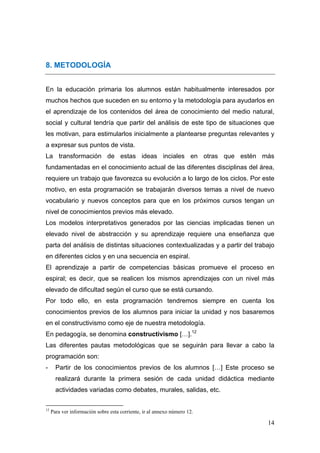 8. METODOLOGÍA


En la educación primaria los alumnos están habitualmente interesados por
muchos hechos que suceden en su entorno y la metodología para ayudarlos en
el aprendizaje de los contenidos del área de conocimiento del medio natural,
social y cultural tendría que partir del análisis de este tipo de situaciones que
les motivan, para estimularlos inicialmente a plantearse preguntas relevantes y
a expresar sus puntos de vista.
La transformación de estas ideas inciales en otras que estén más
fundamentadas en el conocimiento actual de las diferentes disciplinas del área,
requiere un trabajo que favorezca su evolución a lo largo de los ciclos. Por este
motivo, en esta programación se trabajarán diversos temas a nivel de nuevo
vocabulario y nuevos conceptos para que en los próximos cursos tengan un
nivel de conocimientos previos más elevado.
Los modelos interpretativos generados por las ciencias implicadas tienen un
elevado nivel de abstracción y su aprendizaje requiere una enseñanza que
parta del análisis de distintas situaciones contextualizadas y a partir del trabajo
en diferentes ciclos y en una secuencia en espiral.
El aprendizaje a partir de competencias básicas promueve el proceso en
espiral; es decir, que se realicen los mismos aprendizajes con un nivel más
elevado de dificultad según el curso que se está cursando.
Por todo ello, en esta programación tendremos siempre en cuenta los
conocimientos previos de los alumnos para iniciar la unidad y nos basaremos
en el constructivismo como eje de nuestra metodología.
En pedagogía, se denomina constructivismo […].12
Las diferentes pautas metodológicas que se seguirán para llevar a cabo la
programación son:
-      Partir de los conocimientos previos de los alumnos […] Este proceso se
       realizará durante la primera sesión de cada unidad didáctica mediante
       actividades variadas como debates, murales, salidas, etc.

                                                            
12
     Para ver información sobre esta corriente, ir al annexo número 12.

                                                                                14
 